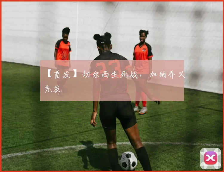 【首发】切尔西生死战，加纳乔又先发