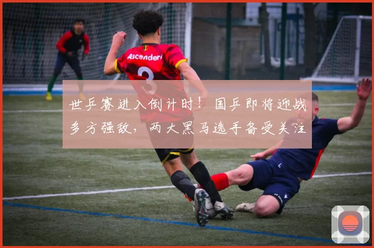 世乒赛进入倒计时！国乒即将迎战多方强敌，两大黑马选手备受关注