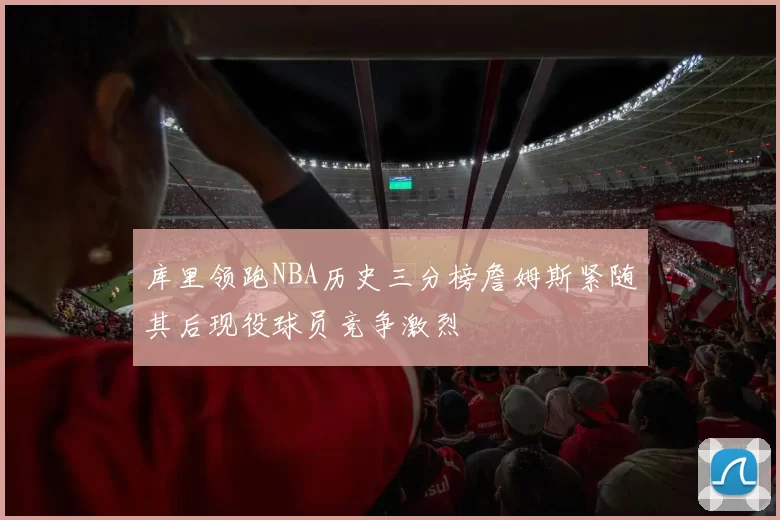 库里领跑NBA历史三分榜詹姆斯紧随其后现役球员竞争激烈