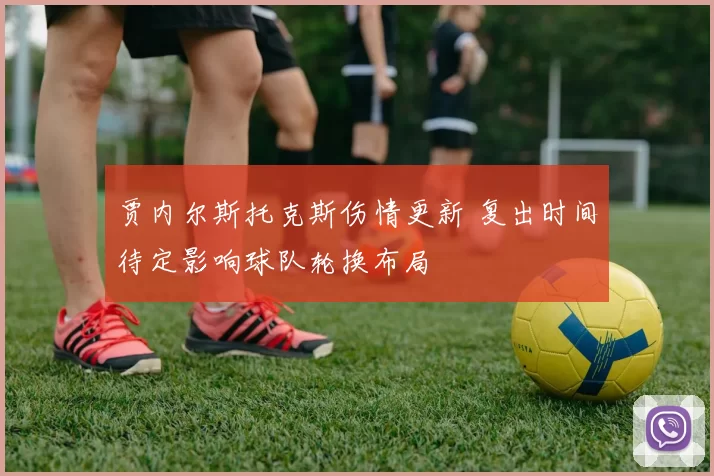 贾内尔斯托克斯伤情更新 复出时间待定影响球队轮换布局