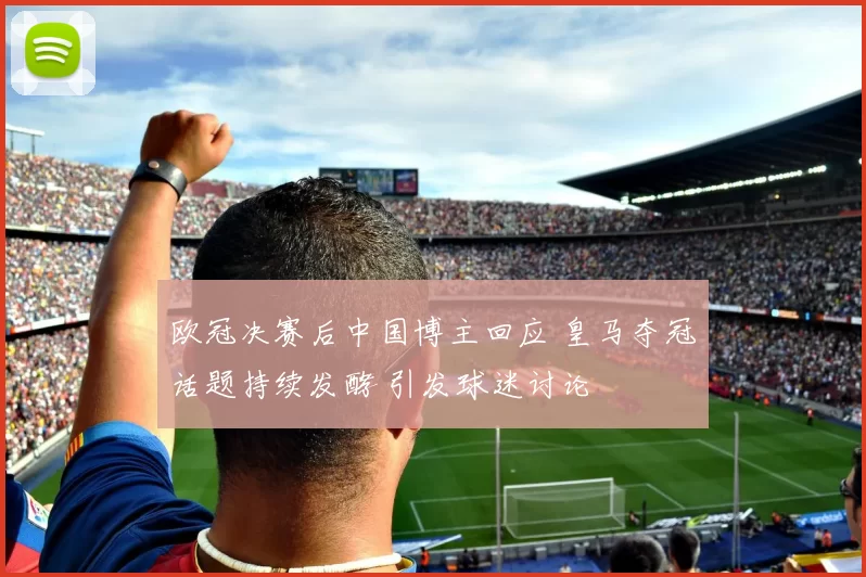 欧冠决赛后中国博主回应 皇马夺冠话题持续发酵 引发球迷讨论