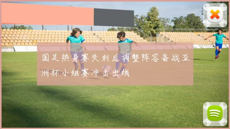 国足热身赛失利后调整阵容备战亚洲杯小组赛冲击出线