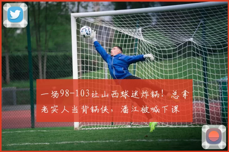 一场98-103让山西球迷炸锅！总拿老实人当背锅侠，潘江被喊下课