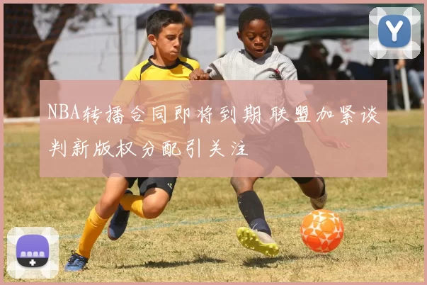 NBA转播合同即将到期 联盟加紧谈判新版权分配引关注