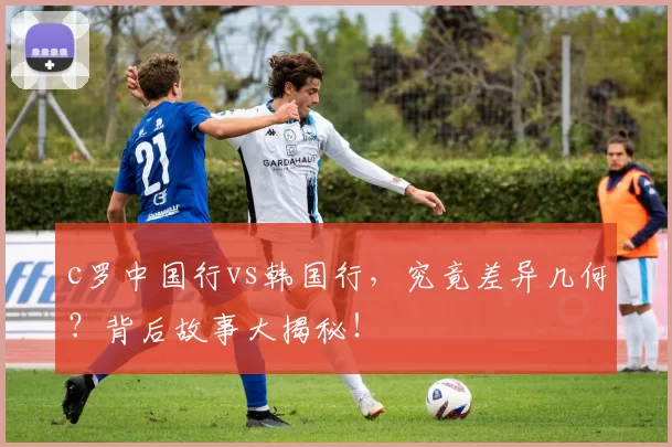 c罗中国行vs韩国行，究竟差异几何？背后故事大揭秘！