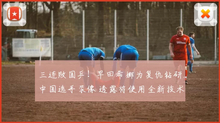 三连败国乒！早田希娜为复仇钻研中国选手录像 透露将使用全新技术