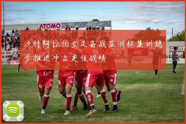 沙特阿拉伯女足备战亚洲杯集训稳步推进冲击更佳战绩