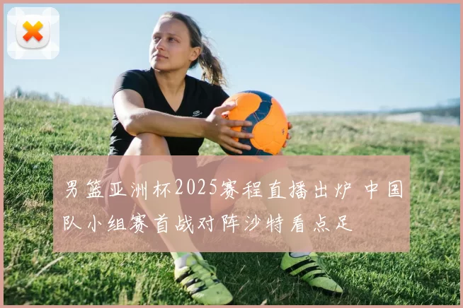 男篮亚洲杯2025赛程直播出炉 中国队小组赛首战对阵沙特看点足