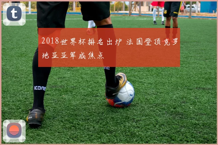 2018世界杯排名出炉 法国登顶克罗地亚亚军成焦点