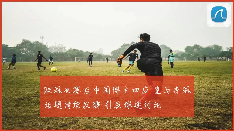 欧冠决赛后中国博主回应 皇马夺冠话题持续发酵 引发球迷讨论