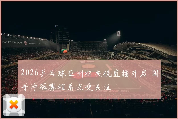 2026乒乓球亚洲杯央视直播开启 国手冲冠赛程看点受关注