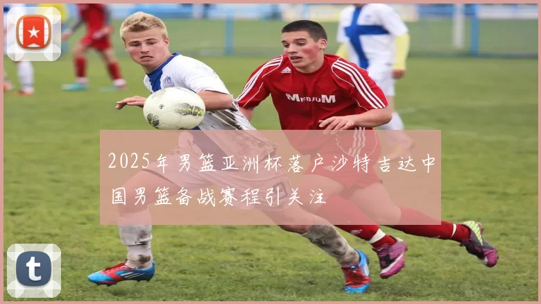 2025年男篮亚洲杯落户沙特吉达中国男篮备战赛程引关注