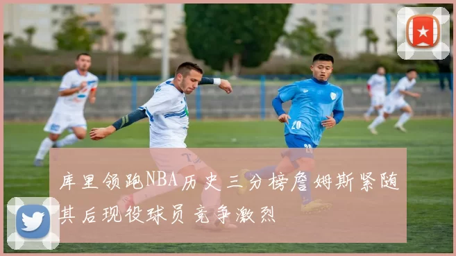 库里领跑NBA历史三分榜詹姆斯紧随其后现役球员竞争激烈