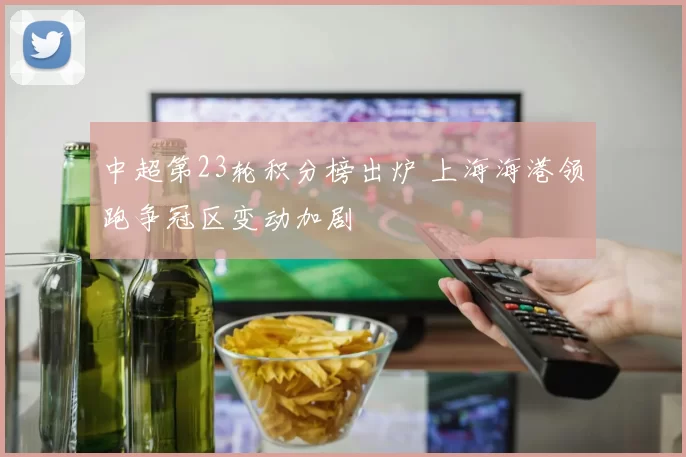 中超第23轮积分榜出炉 上海海港领跑争冠区变动加剧