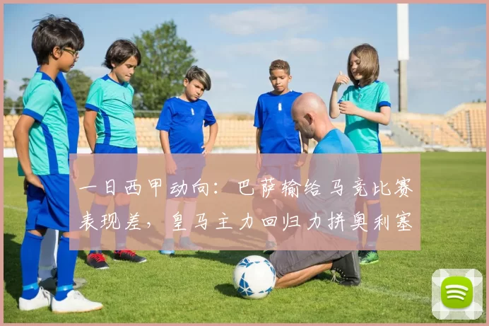 一日西甲动向:巴萨输给马竞比赛表现差,皇马主力回归力拼奥利塞