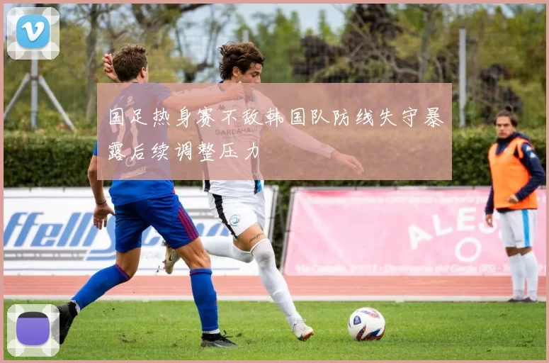 国足热身赛不敌韩国队防线失守暴露后续调整压力