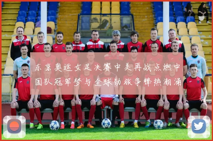 东京奥运女足决赛中美再战点燃中国队冠军梦与全球劲旅争锋热潮涌动