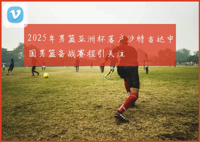 2025年男篮亚洲杯落户沙特吉达中国男篮备战赛程引关注