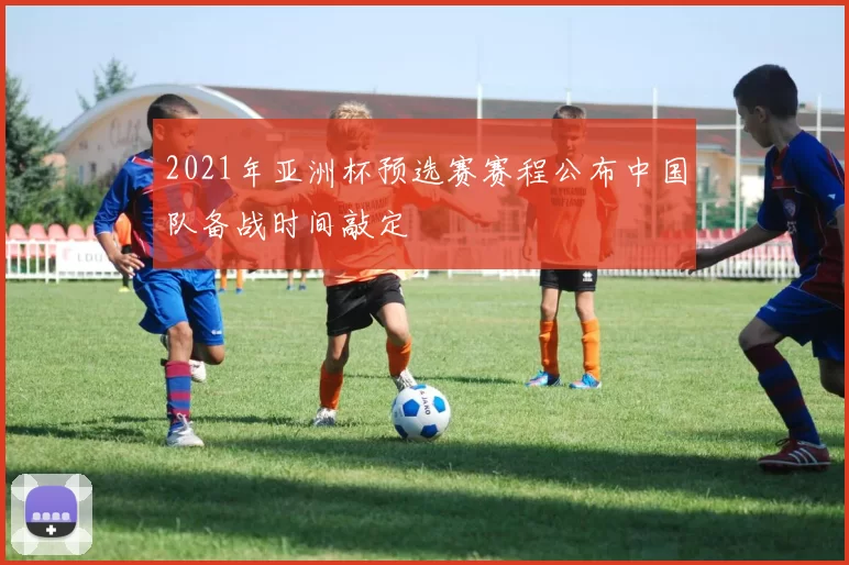 2021年亚洲杯预选赛赛程公布中国队备战时间敲定