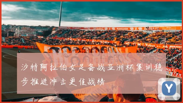 沙特阿拉伯女足备战亚洲杯集训稳步推进冲击更佳战绩