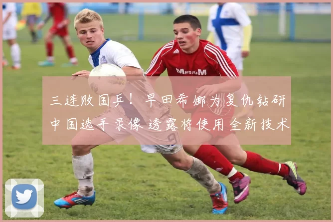 三连败国乒！早田希娜为复仇钻研中国选手录像 透露将使用全新技术