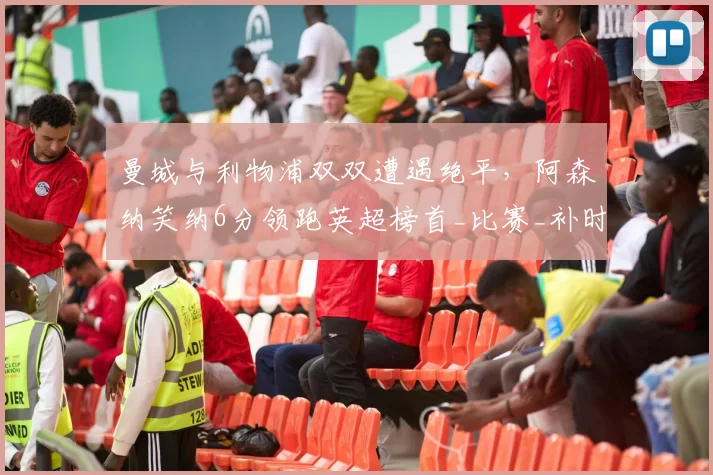 曼城与利物浦双双遭遇绝平，阿森纳笑纳6分领跑英超榜首_比赛_补时_切尔西