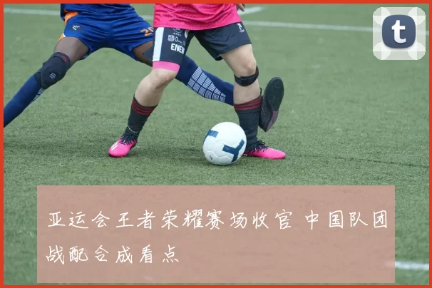 亚运会王者荣耀赛场收官 中国队团战配合成看点