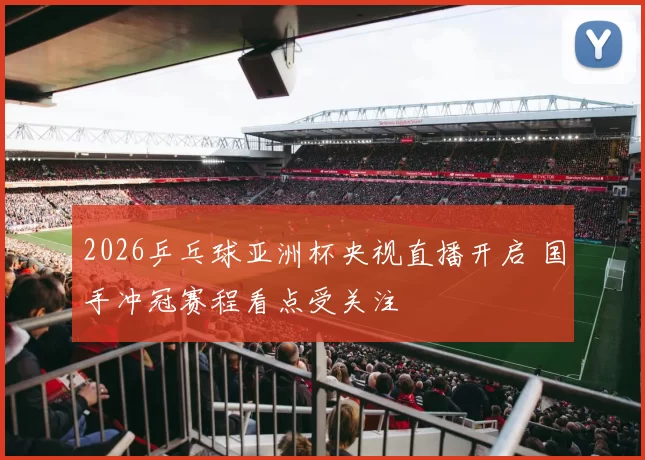 2026乒乓球亚洲杯央视直播开启 国手冲冠赛程看点受关注