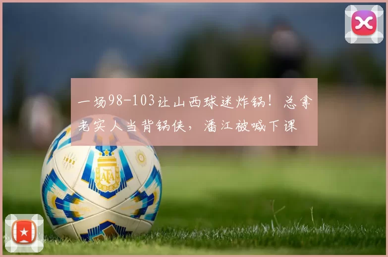 一场98-103让山西球迷炸锅！总拿老实人当背锅侠，潘江被喊下课