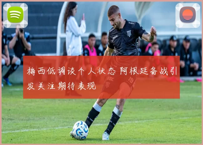 梅西低调谈个人状态 阿根廷备战引发关注期待表现