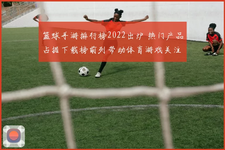 篮球手游排行榜2022出炉 热门产品占据下载榜前列带动体育游戏关注升温