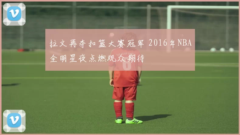 拉文再夺扣篮大赛冠军 2016年NBA全明星夜点燃观众期待
