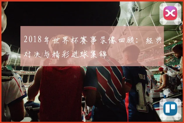 2018年世界杯赛事录像回顾：经典对决与精彩进球集锦
