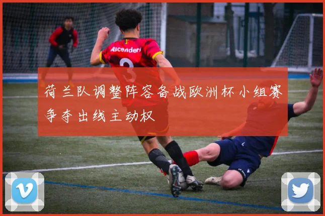 荷兰队调整阵容备战欧洲杯小组赛争夺出线主动权